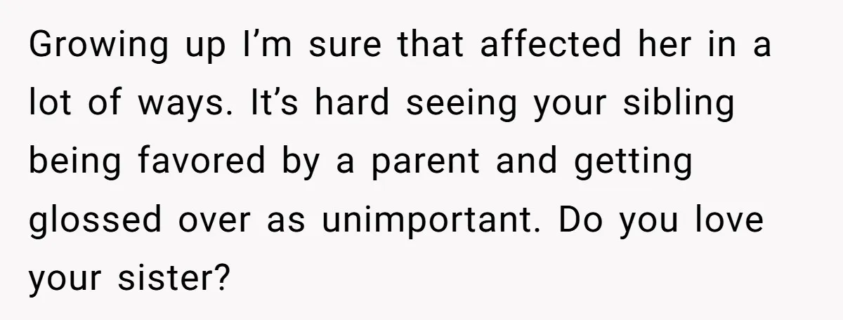 Growing up I’m sure that affected her in a lot of ways. It’s hard seeing your sibling being favored by a parent and getting glossed over as unimportant. Do you...