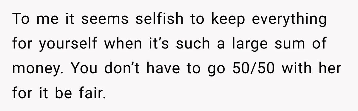 To me it seems selfish to keep everything for yourself when it’s such a large sum of money. You don’t have to go 50/50 with her for it be fair.
