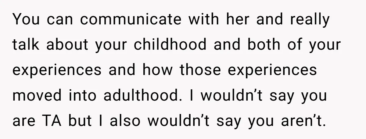You can communicate with her and really talk about your childhood and both of your experiences and how those experiences moved into adulthood. I wouldn’t say you are TA but...
