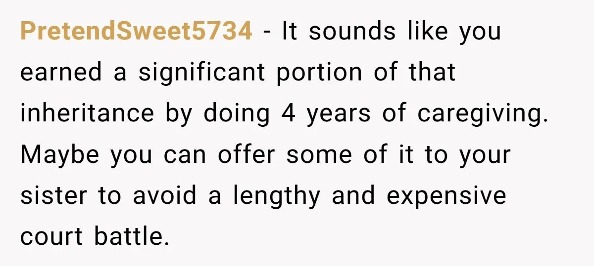 PretendSweet5734 − It sounds like you earned a significant portion of that inheritance by doing 4 years of caregiving. Maybe you can offer some of it to your sister to...