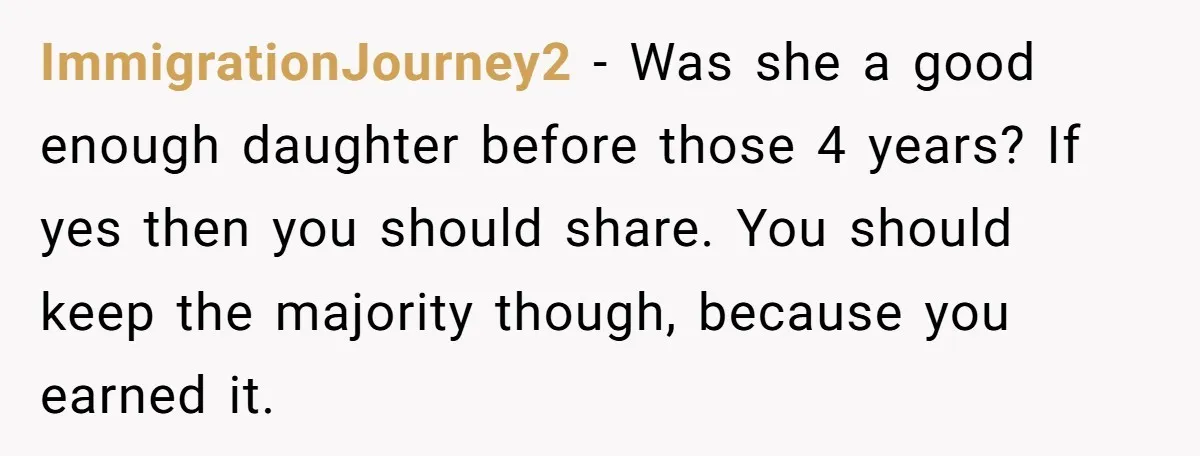 ImmigrationJourney2 − Was she a good enough daughter before those 4 years? If yes then you should share. You should keep the majority though, because you earned it.