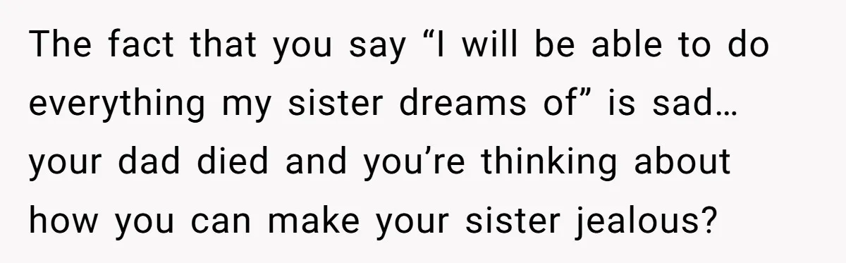 The fact that you say “I will be able to do everything my sister dreams of” is sad… your dad died and you’re thinking about how you can make your...