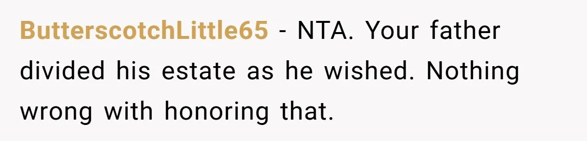 ButterscotchLittle65 − NTA. Your father divided his estate as he wished. Nothing wrong with honoring that.