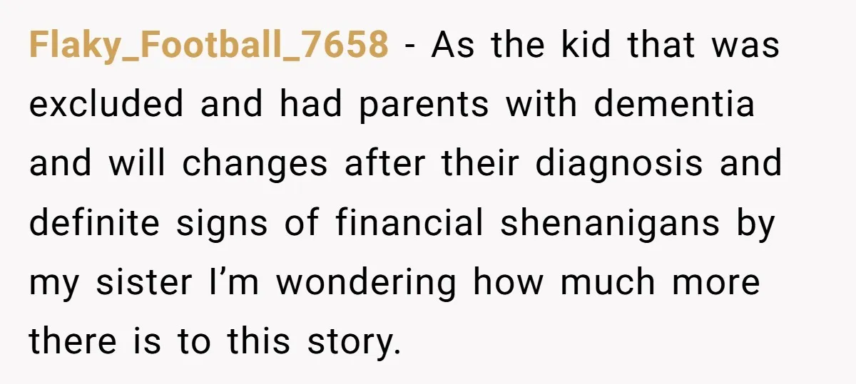 Flaky_Football_7658 − As the kid that was excluded and had parents with dementia and will changes after their diagnosis and definite signs of financial shenanigans by my sister I’m wondering...