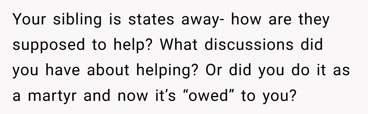 Your sibling is states away- how are they supposed to help? What discussions did you have about helping? Or did you do it as a martyr and now it’s “owed”...