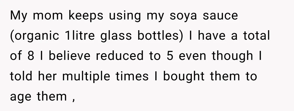 My mom keeps using my soya sauce (organic 1litre glass bottles) I have a total of 8 I believe reduced to 5 even though I told her multiple times I...