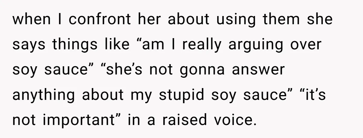 when I confront her about using them she says things like “am I really arguing over soy sauce” “she’s not gonna answer anything about my stupid soy sauce” “it’s not...