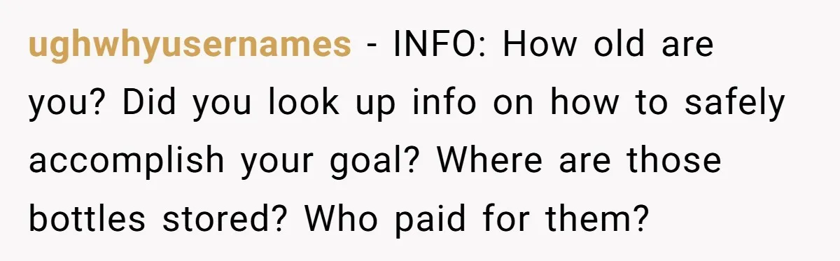 ughwhyusernames − INFO: How old are you? Did you look up info on how to safely accomplish your goal? Where are those bottles stored? Who paid for them?
