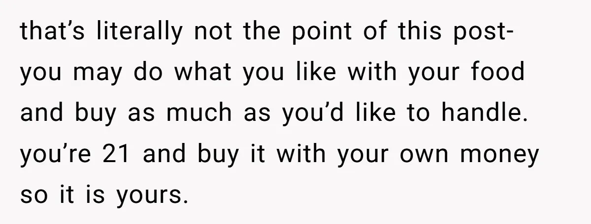 that’s literally not the point of this post- you may do what you like with your food and buy as much as you’d like to handle. you’re 21 and buy...