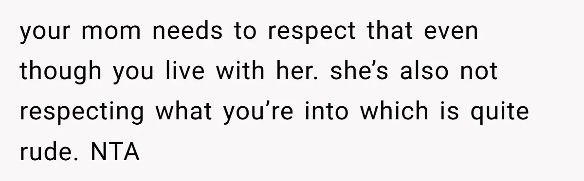 your mom needs to respect that even though you live with her. she’s also not respecting what you’re into which is quite rude. NTA