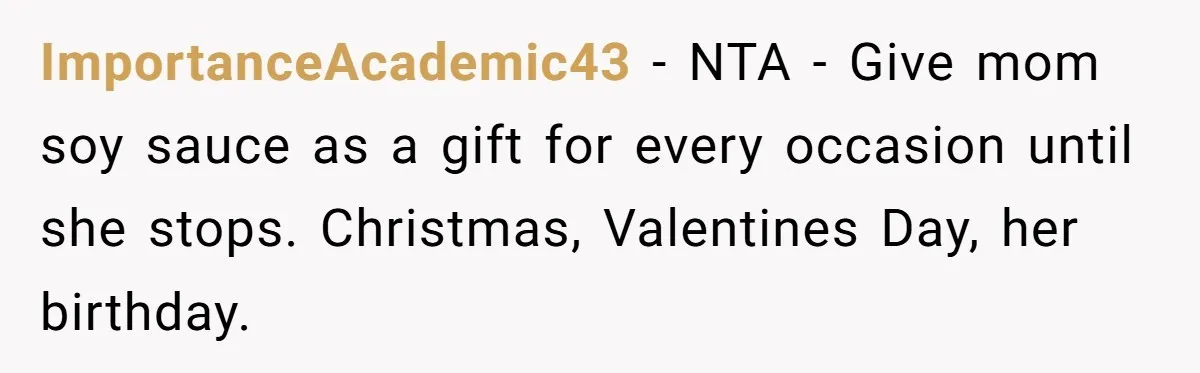 ImportanceAcademic43 − NTA - Give mom soy sauce as a gift for every occasion until she stops. Christmas, Valentines Day, her birthday.