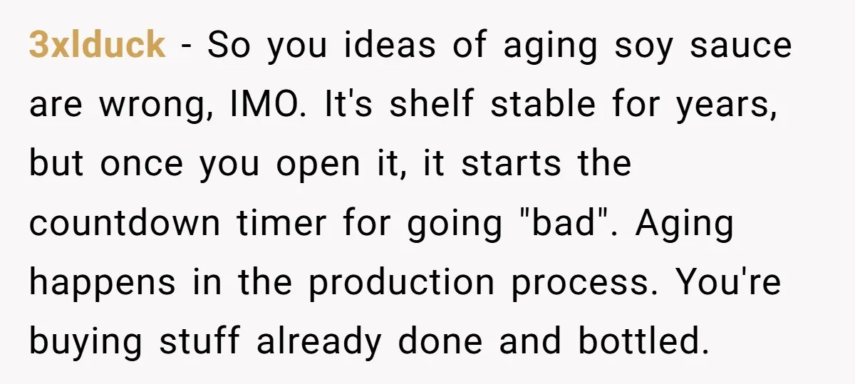 3xlduck − So you ideas of aging soy sauce are wrong, IMO. It's shelf stable for years, but once you open it, it starts the countdown timer for going "bad"....