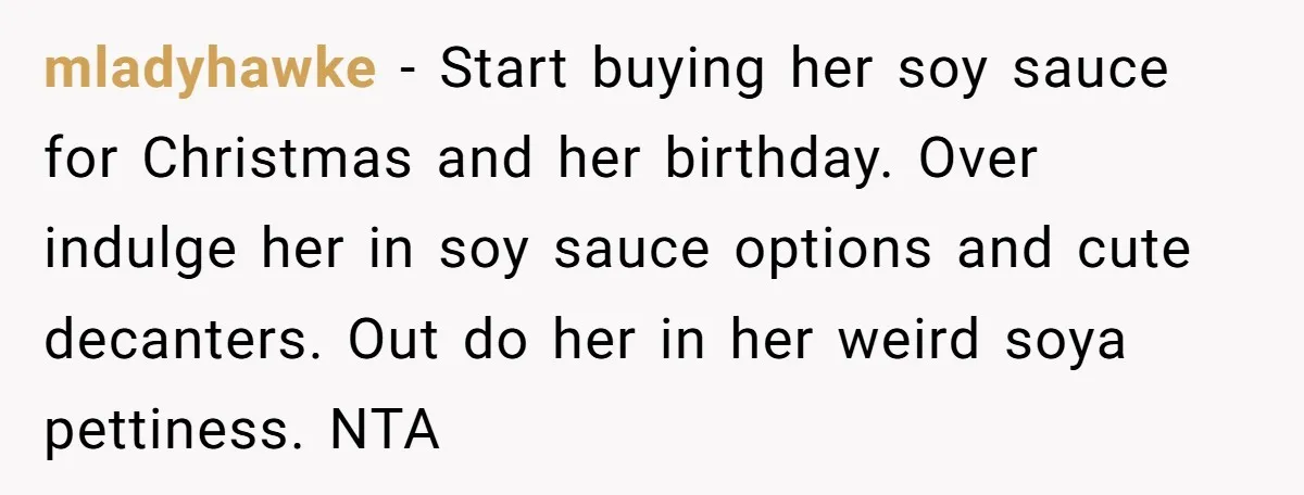 mladyhawke − Start buying her soy sauce for Christmas and her birthday. Over indulge her in soy sauce options and cute decanters. Out do her in her weird soya pettiness....