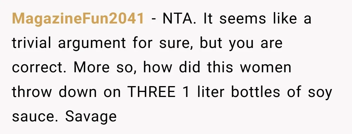 MagazineFun2041 − NTA. It seems like a trivial argument for sure, but you are correct. More so, how did this women throw down on THREE 1 liter bottles of soy...