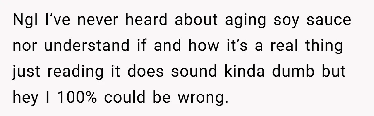 Ngl I’ve never heard about aging soy sauce nor understand if and how it’s a real thing just reading it does sound kinda dumb but hey I 100% could be...