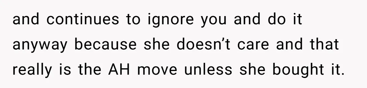 and continues to ignore you and do it anyway because she doesn’t care and that really is the AH move unless she bought it.
