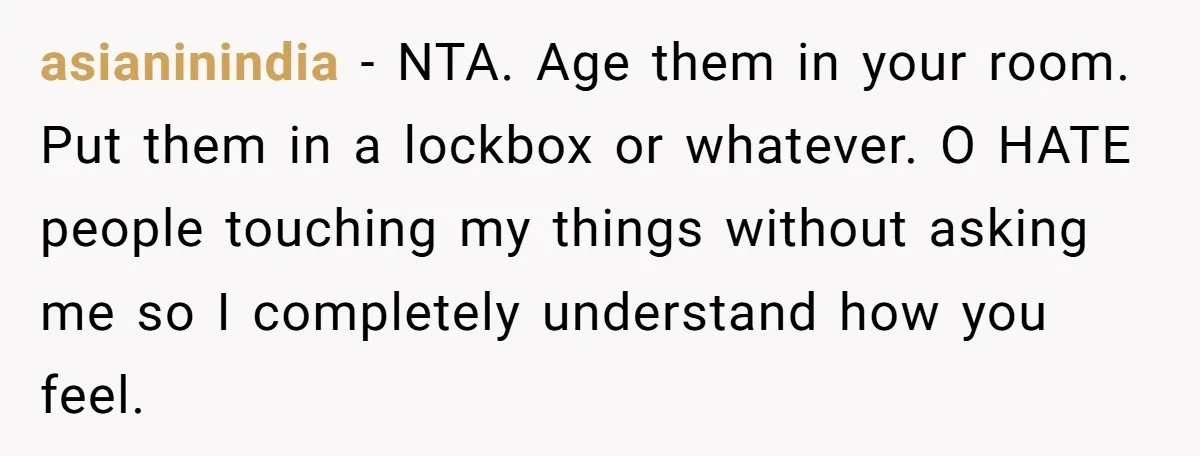asianinindia − NTA. Age them in your room. Put them in a lockbox or whatever. O HATE people touching my things without asking me so I completely understand how you...