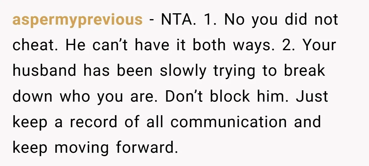 aspermyprevious − NTA. 1. No you did not cheat. He can’t have it both ways. 2. Your husband has been slowly trying to break down who you are. Don’t block...