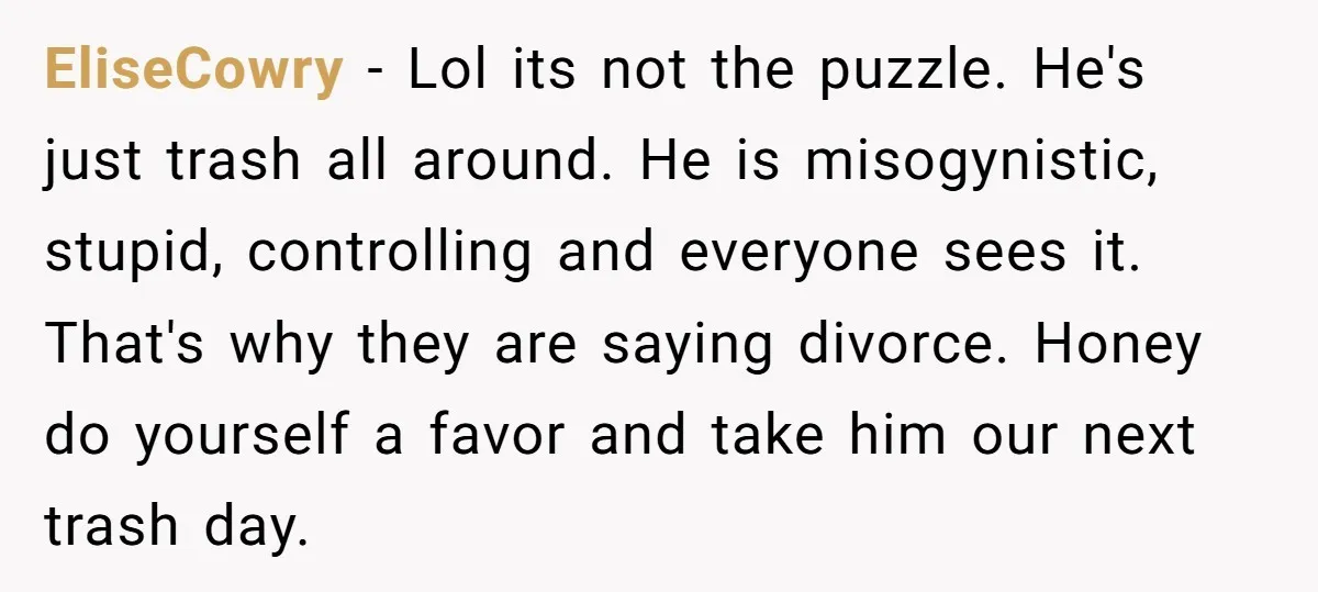 EliseCowry − Lol its not the puzzle. He's just trash all around. He is misogynistic, stupid, controlling and everyone sees it. That's why they are saying divorce. Honey do yourself...