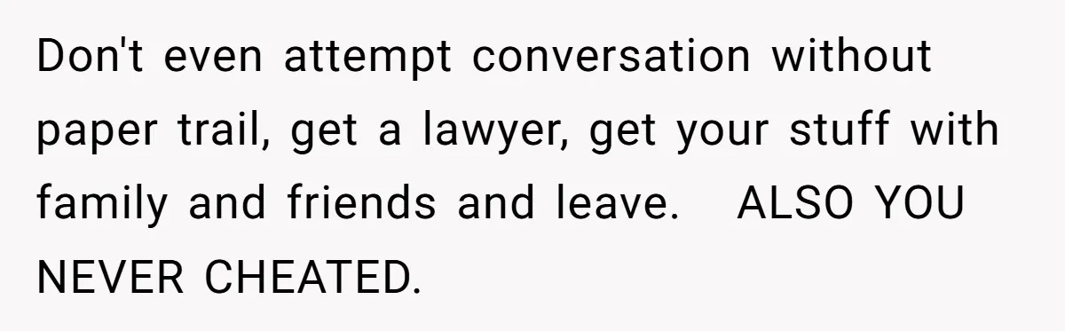 Don't even attempt conversation without paper trail, get a lawyer, get your stuff with family and friends and leave.   ALSO YOU NEVER CHEATED.