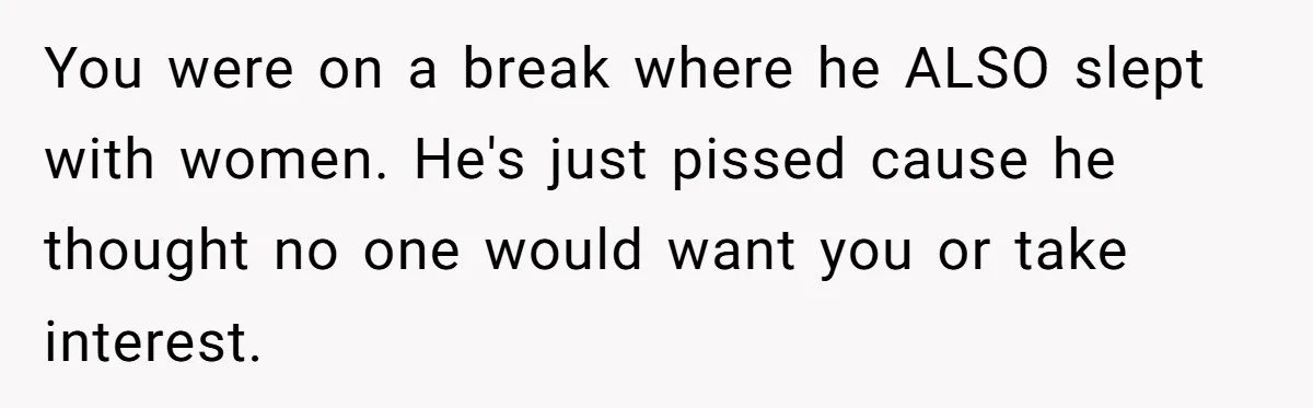 You were on a break where he ALSO slept with women. He's just pissed cause he thought no one would want you or take interest.