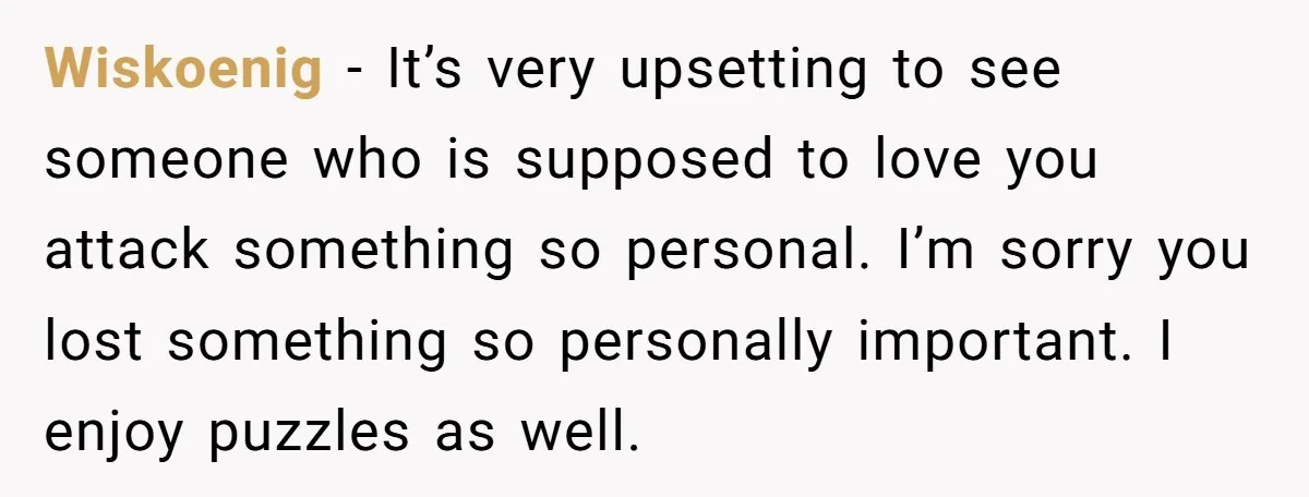 Wiskoenig − It’s very upsetting to see someone who is supposed to love you attack something so personal. I’m sorry you lost something so personally important. I enjoy puzzles as...