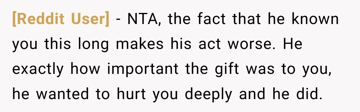 [Reddit User] − NTA, the fact that he known you this long makes his act worse. He exactly how important the gift was to you, he wanted to hurt you...