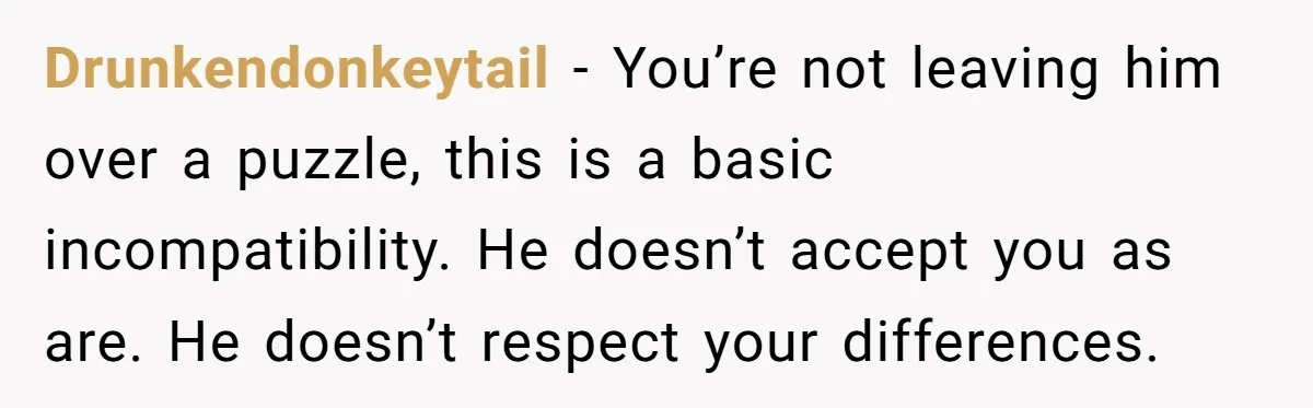 Drunkendonkeytail − You’re not leaving him over a puzzle, this is a basic incompatibility. He doesn’t accept you as are. He doesn’t respect your differences.