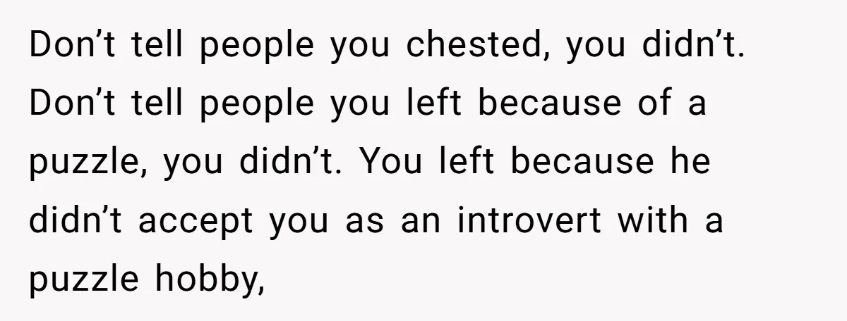 Don’t tell people you chested, you didn’t. Don’t tell people you left because of a puzzle, you didn’t. You left because he didn’t accept you as an introvert with a...