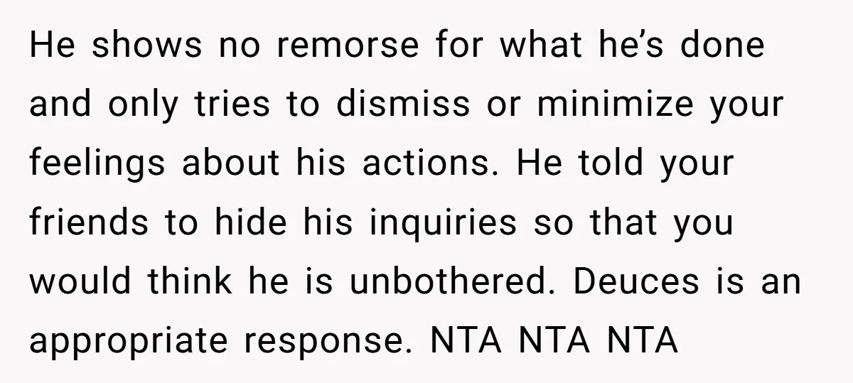 He shows no remorse for what he’s done and only tries to dismiss or minimize your feelings about his actions. He told your friends to hide his inquiries so that...