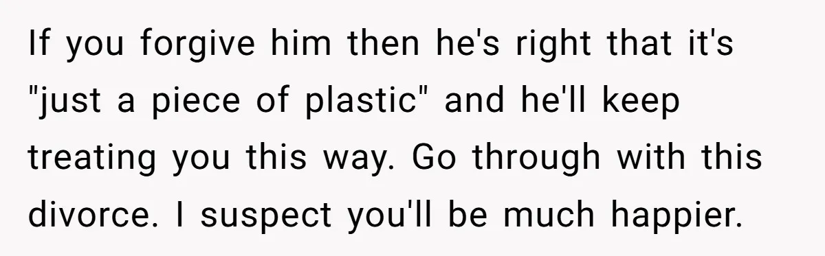 If you forgive him then he's right that it's "just a piece of plastic" and he'll keep treating you this way. Go through with this divorce. I suspect you'll be...
