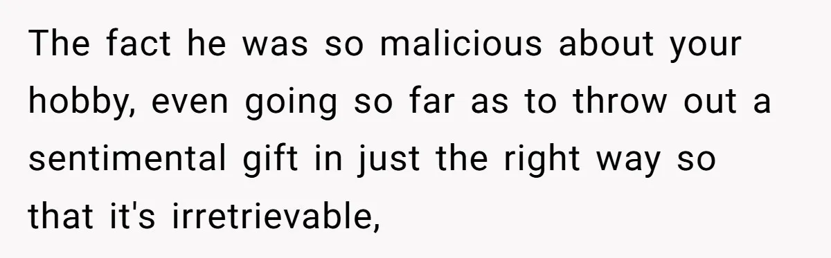 The fact he was so malicious about your hobby, even going so far as to throw out a sentimental gift in just the right way so that it's irretrievable,