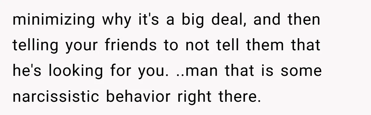 minimizing why it's a big deal, and then telling your friends to not tell them that he's looking for you. ..man that is some narcissistic behavior right there.