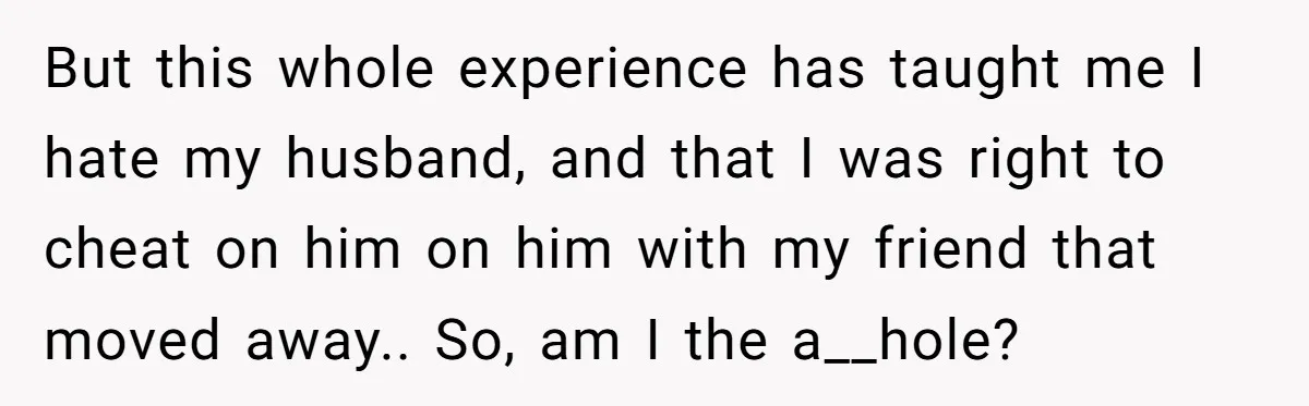 But this whole experience has taught me I hate my husband, and that I was right to cheat on him on him with my friend that moved away.. So, am...