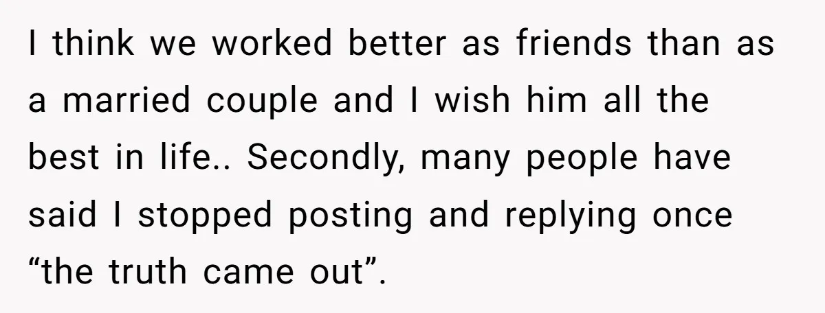 I think we worked better as friends than as a married couple and I wish him all the best in life.. Secondly, many people have said I stopped posting and...