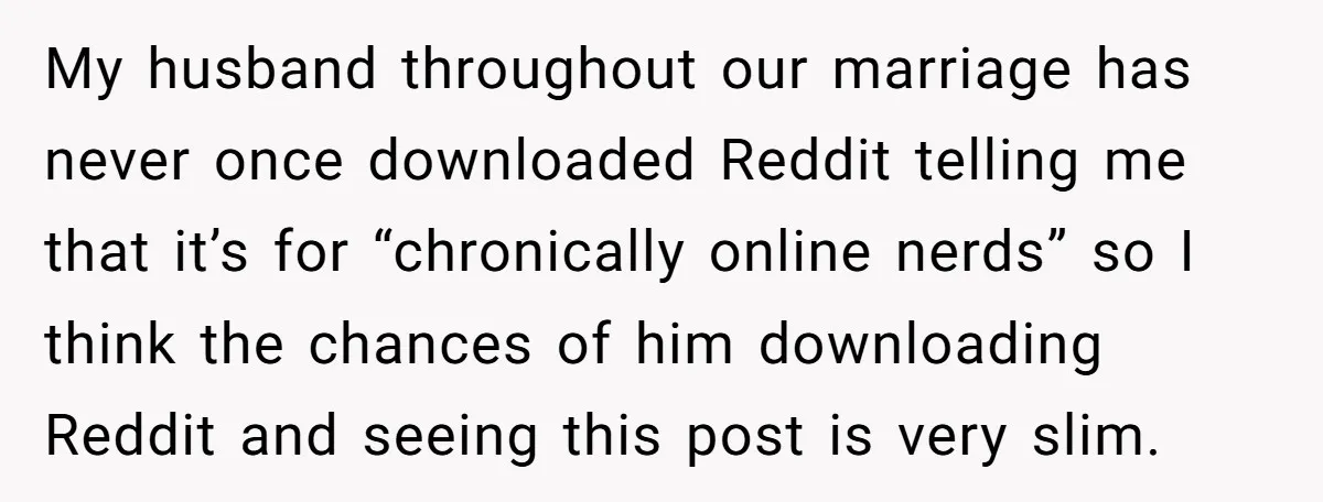 My husband throughout our marriage has never once downloaded Reddit telling me that it’s for “chronically online nerds” so I think the chances of him downloading Reddit and seeing this...