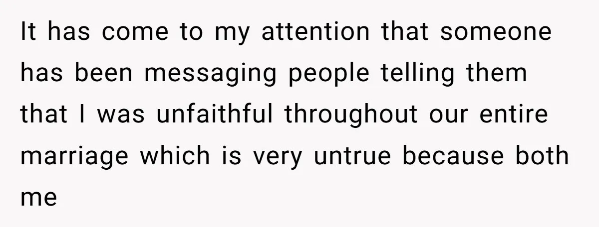It has come to my attention that someone has been messaging people telling them that I was unfaithful throughout our entire marriage which is very untrue because both me