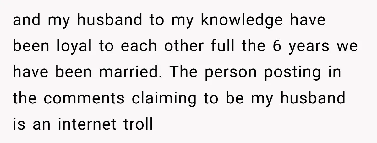 and my husband to my knowledge have been loyal to each other full the 6 years we have been married. The person posting in the comments claiming to be my...