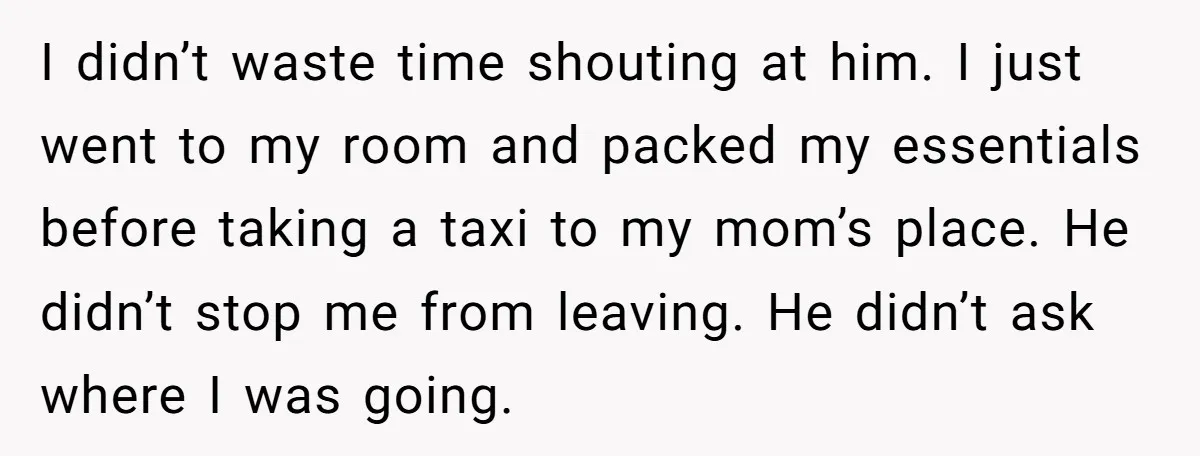 I didn’t waste time shouting at him. I just went to my room and packed my essentials before taking a taxi to my mom’s place. He didn’t stop me from...