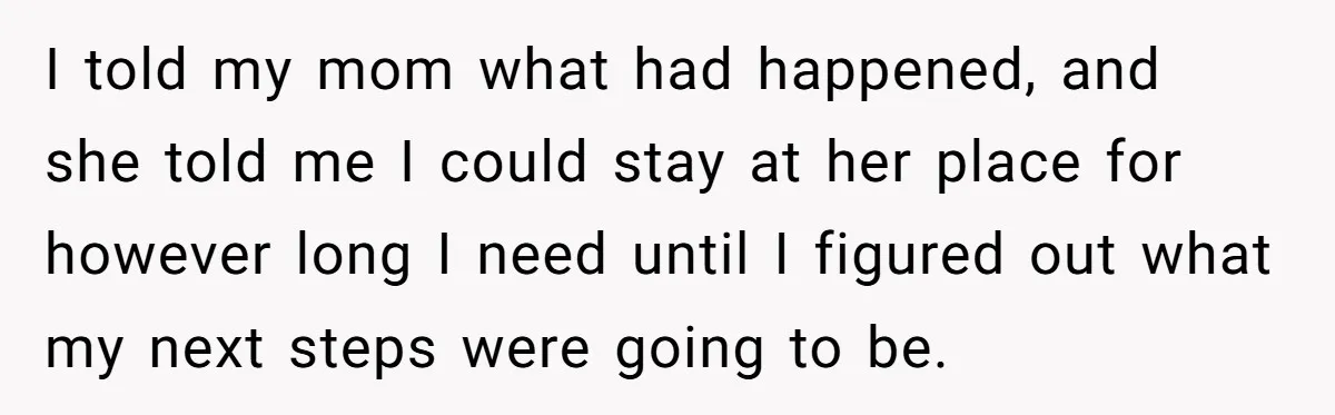 I told my mom what had happened, and she told me I could stay at her place for however long I need until I figured out what my next steps...
