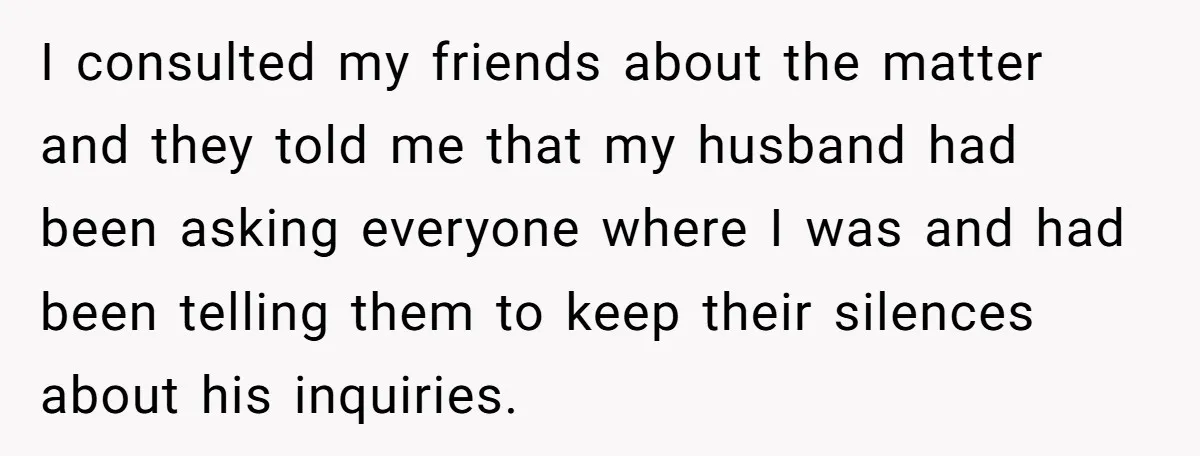 I consulted my friends about the matter and they told me that my husband had been asking everyone where I was and had been telling them to keep their silences...