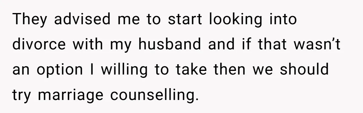 They advised me to start looking into divorce with my husband and if that wasn’t an option I willing to take then we should try marriage counselling.