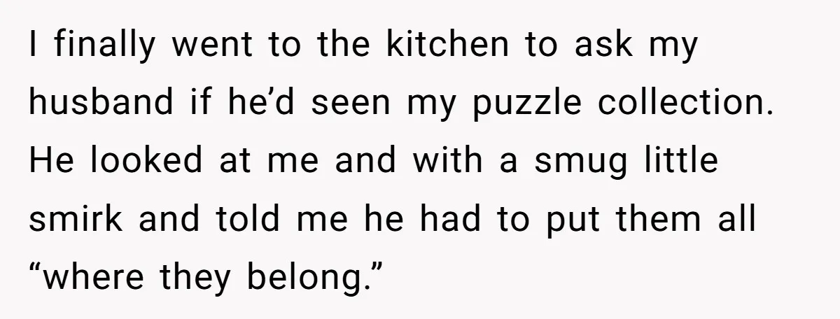 I finally went to the kitchen to ask my husband if he’d seen my puzzle collection. He looked at me and with a smug little smirk and told me he...