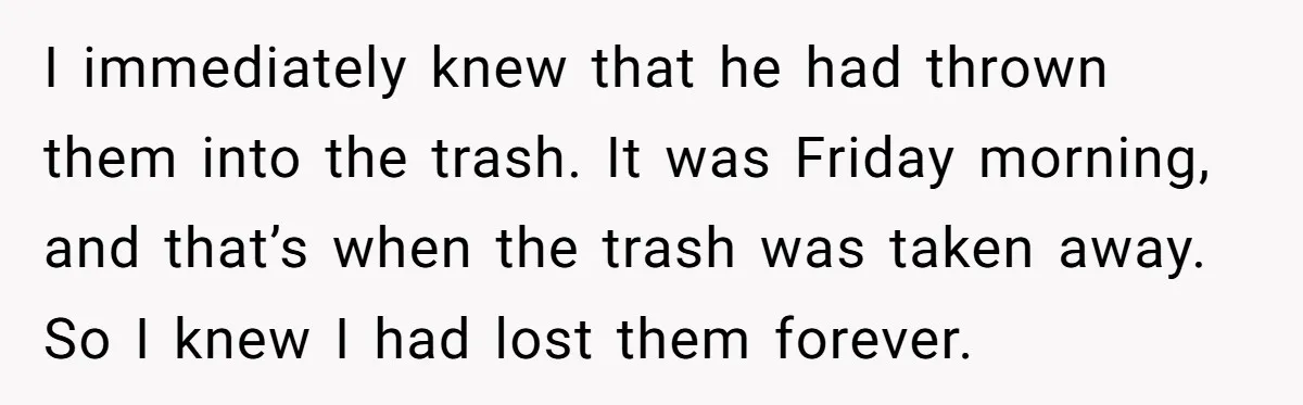 I immediately knew that he had thrown them into the trash. It was Friday morning, and that’s when the trash was taken away. So I knew I had lost them...