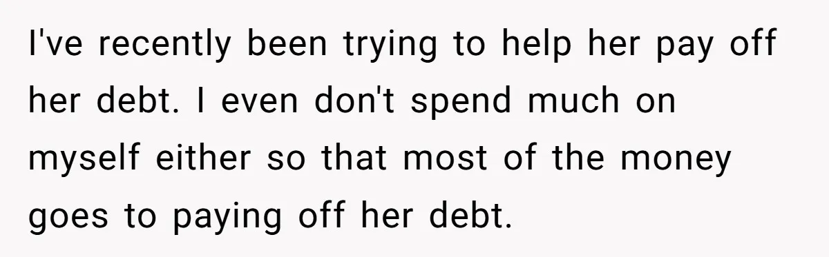 I've recently been trying to help her pay off her debt. I even don't spend much on myself either so that most of the money goes to paying off her...