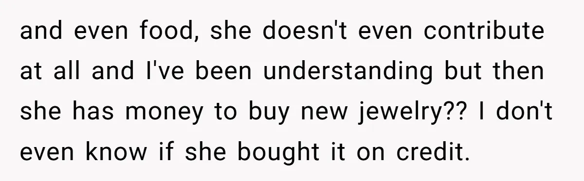 and even food, she doesn't even contribute at all and I've been understanding but then she has money to buy new jewelry?? I don't even know if she bought it...
