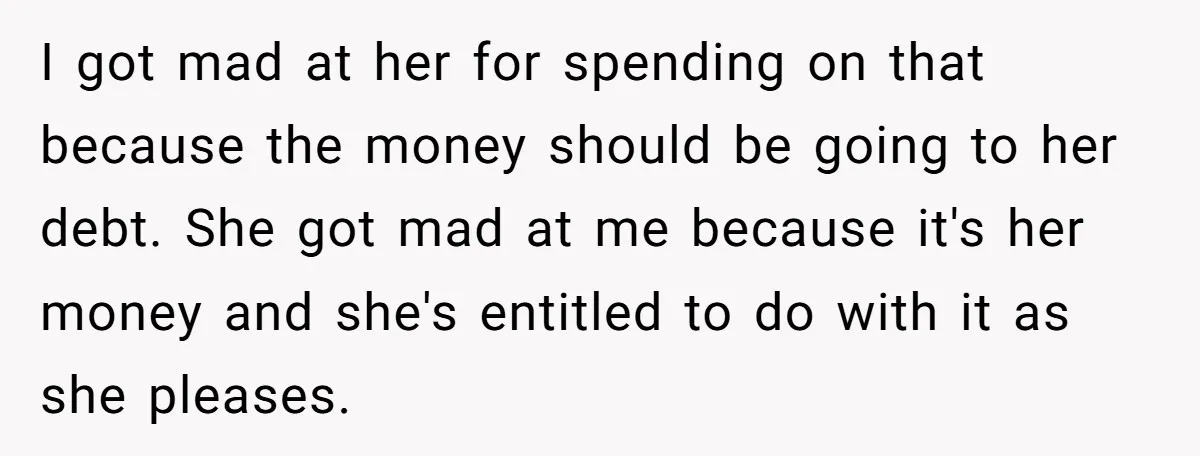 I got mad at her for spending on that because the money should be going to her debt. She got mad at me because it's her money and she's entitled...
