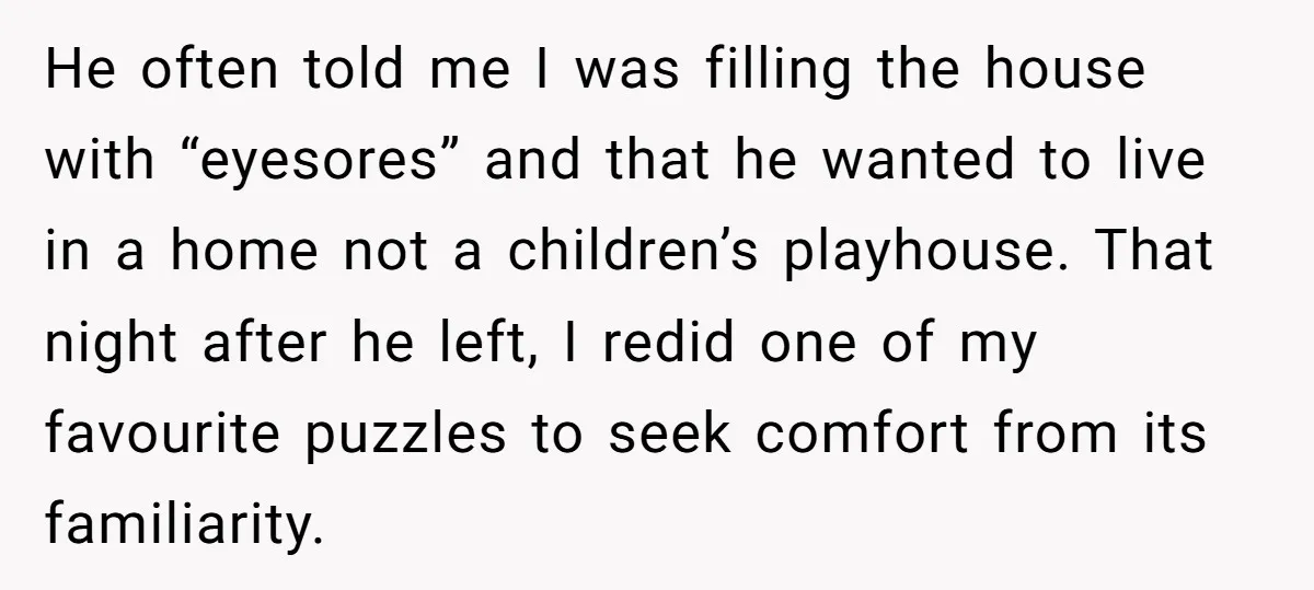 He often told me I was filling the house with “eyesores” and that he wanted to live in a home not a children’s playhouse. That night after he left, I...