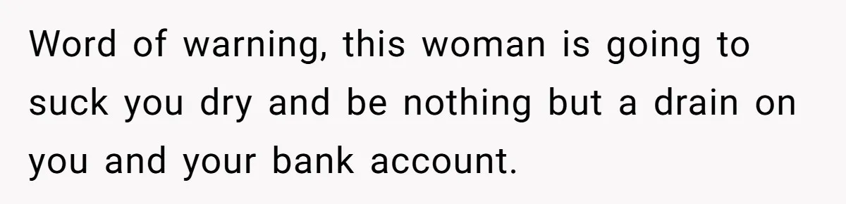 Word of warning, this woman is going to suck you dry and be nothing but a drain on you and your bank account.