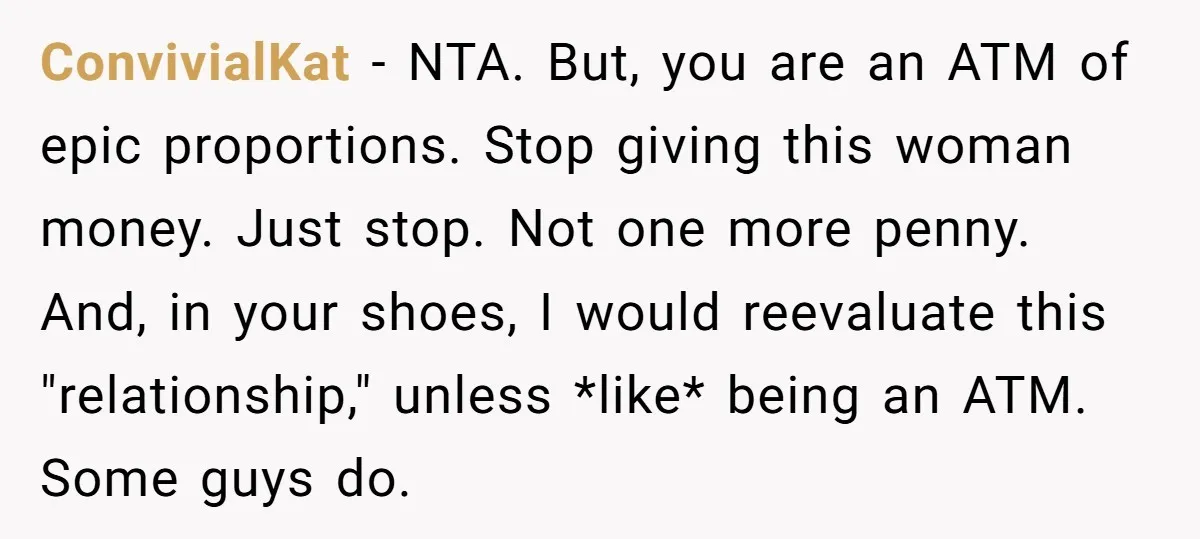 ConvivialKat − NTA. But, you are an ATM of epic proportions. Stop giving this woman money. Just stop. Not one more penny. And, in your shoes, I would reevaluate this...